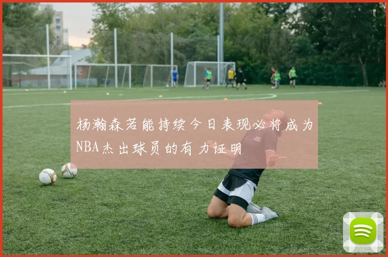 杨瀚森若能持续今日表现必将成为NBA杰出球员的有力证明