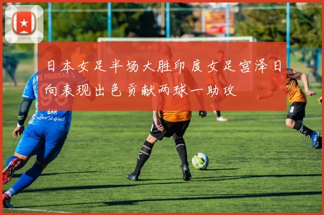 日本女足半场大胜印度女足宫泽日向表现出色贡献两球一助攻