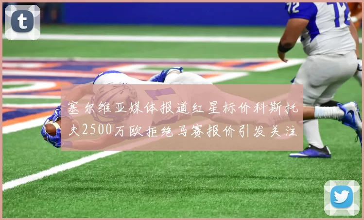 塞尔维亚媒体报道红星标价科斯托夫2500万欧拒绝马赛报价引发关注