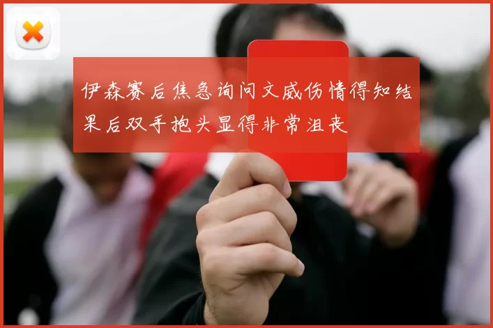 伊森赛后焦急询问文威伤情得知结果后双手抱头显得非常沮丧