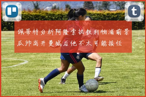 佩蒂特分析阿隆索执教利物浦前景瓜帅离开曼城后他不太可能接任