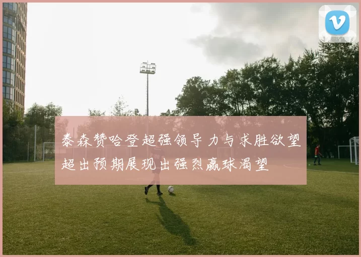 泰森赞哈登超强领导力与求胜欲望超出预期展现出强烈赢球渴望