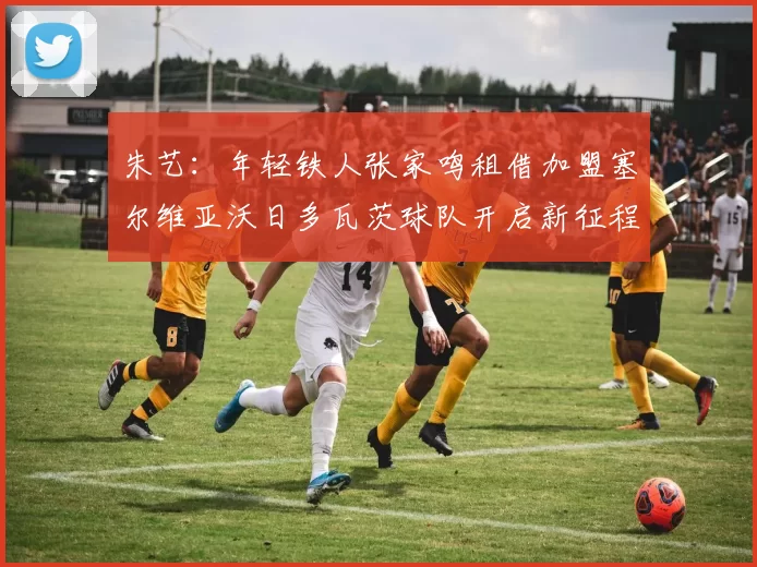 朱艺：年轻铁人张家鸣租借加盟塞尔维亚沃日多瓦茨球队开启新征程