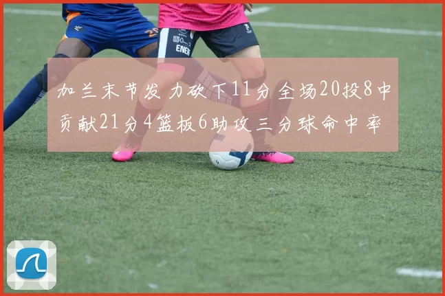 加兰末节发力砍下11分全场20投8中贡献21分4篮板6助攻三分球命中率高达375
