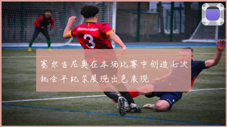 塞尔吉尼奥在本场比赛中创造七次机会平纪录展现出色表现