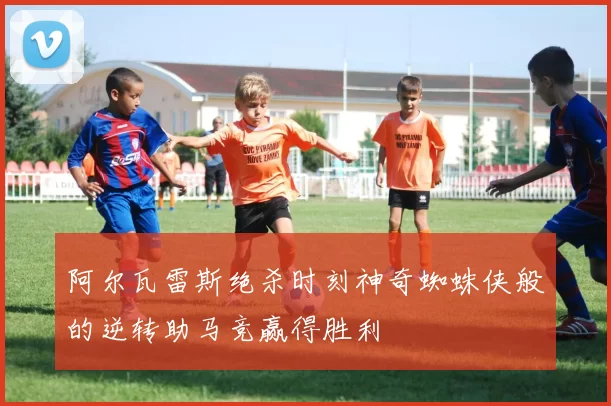 阿尔瓦雷斯绝杀时刻神奇蜘蛛侠般的逆转助马竞赢得胜利
