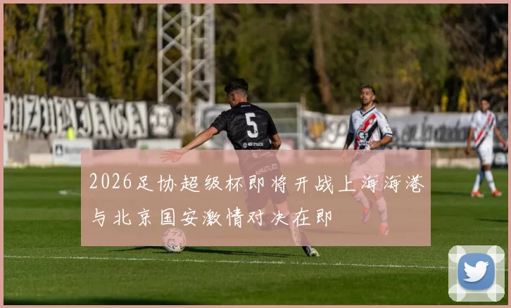 2026足协超级杯即将开战上海海港与北京国安激情对决在即