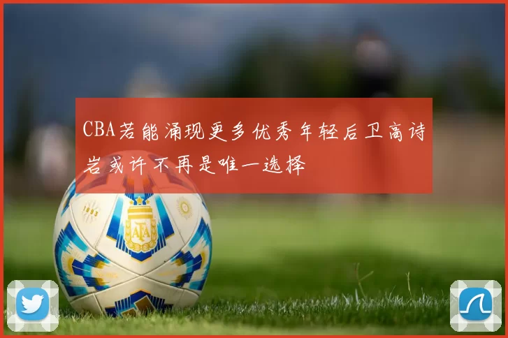 CBA若能涌现更多优秀年轻后卫高诗岩或许不再是唯一选择