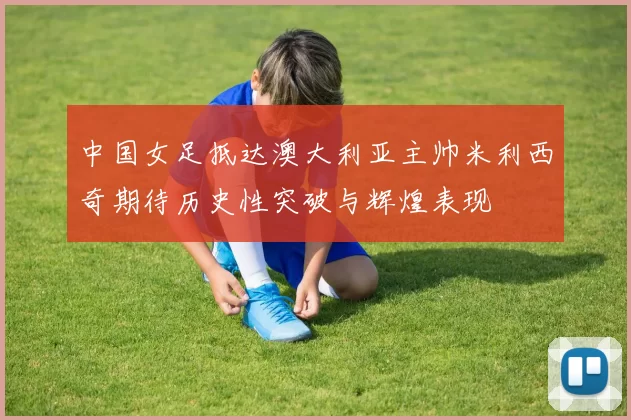 中国女足抵达澳大利亚主帅米利西奇期待历史性突破与辉煌表现